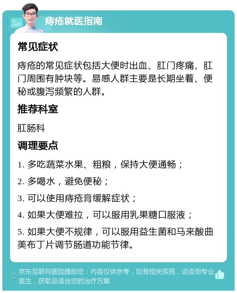 痔疮就医指南 常见症状 痔疮的常见症状包括大便时出血、肛门疼痛、肛门周围有肿块等。易感人群主要是长期坐着、便秘或腹泻频繁的人群。 推荐科室 肛肠科 调理要点 1. 多吃蔬菜水果、粗粮，保持大便通畅； 2. 多喝水，避免便秘； 3. 可以使用痔疮膏缓解症状； 4. 如果大便难拉，可以服用乳果糖口服液； 5. 如果大便不规律，可以服用益生菌和马来酸曲美布丁片调节肠道功能节律。