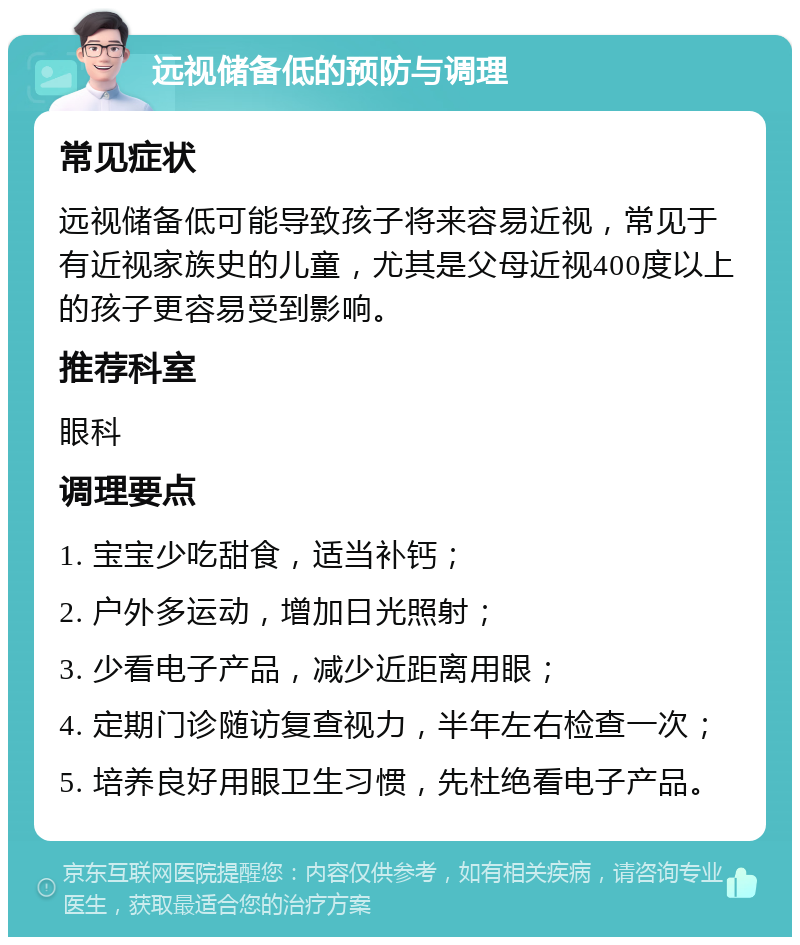 远视储备低的预防与调理 常见症状 远视储备低可能导致孩子将来容易近视，常见于有近视家族史的儿童，尤其是父母近视400度以上的孩子更容易受到影响。 推荐科室 眼科 调理要点 1. 宝宝少吃甜食，适当补钙； 2. 户外多运动，增加日光照射； 3. 少看电子产品，减少近距离用眼； 4. 定期门诊随访复查视力，半年左右检查一次； 5. 培养良好用眼卫生习惯，先杜绝看电子产品。