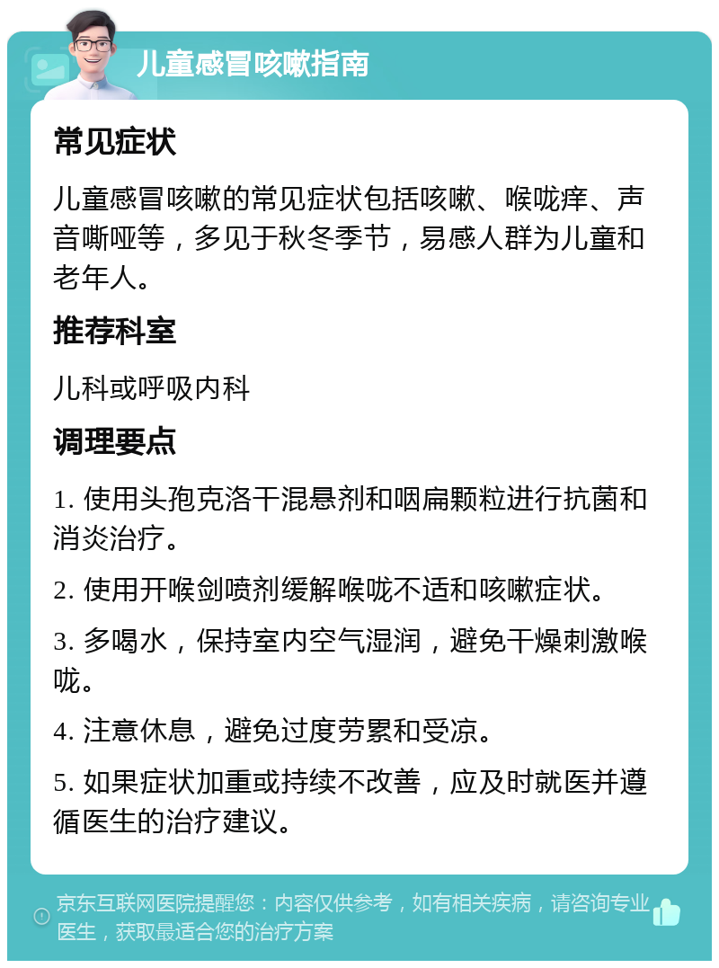 儿童感冒咳嗽指南 常见症状 儿童感冒咳嗽的常见症状包括咳嗽、喉咙痒、声音嘶哑等，多见于秋冬季节，易感人群为儿童和老年人。 推荐科室 儿科或呼吸内科 调理要点 1. 使用头孢克洛干混悬剂和咽扁颗粒进行抗菌和消炎治疗。 2. 使用开喉剑喷剂缓解喉咙不适和咳嗽症状。 3. 多喝水，保持室内空气湿润，避免干燥刺激喉咙。 4. 注意休息，避免过度劳累和受凉。 5. 如果症状加重或持续不改善，应及时就医并遵循医生的治疗建议。