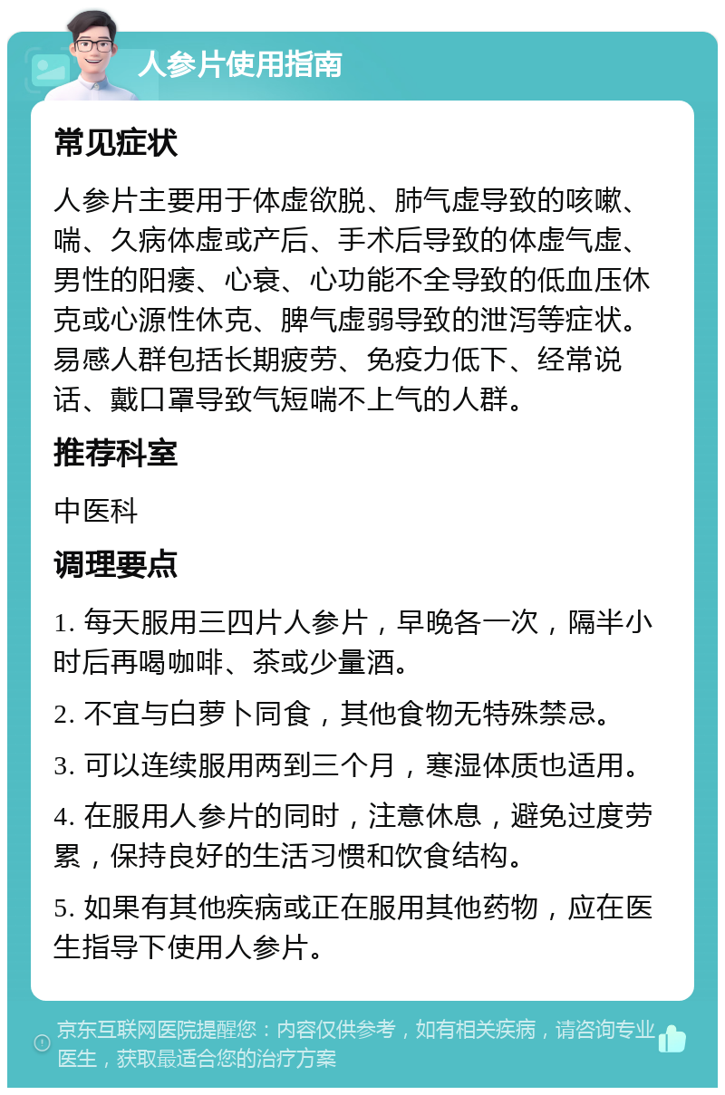 人参片使用指南 常见症状 人参片主要用于体虚欲脱、肺气虚导致的咳嗽、喘、久病体虚或产后、手术后导致的体虚气虚、男性的阳痿、心衰、心功能不全导致的低血压休克或心源性休克、脾气虚弱导致的泄泻等症状。易感人群包括长期疲劳、免疫力低下、经常说话、戴口罩导致气短喘不上气的人群。 推荐科室 中医科 调理要点 1. 每天服用三四片人参片，早晚各一次，隔半小时后再喝咖啡、茶或少量酒。 2. 不宜与白萝卜同食，其他食物无特殊禁忌。 3. 可以连续服用两到三个月，寒湿体质也适用。 4. 在服用人参片的同时，注意休息，避免过度劳累，保持良好的生活习惯和饮食结构。 5. 如果有其他疾病或正在服用其他药物，应在医生指导下使用人参片。