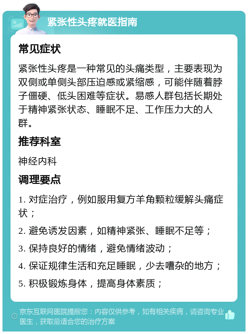 紧张性头疼就医指南 常见症状 紧张性头疼是一种常见的头痛类型，主要表现为双侧或单侧头部压迫感或紧缩感，可能伴随着脖子僵硬、低头困难等症状。易感人群包括长期处于精神紧张状态、睡眠不足、工作压力大的人群。 推荐科室 神经内科 调理要点 1. 对症治疗，例如服用复方羊角颗粒缓解头痛症状； 2. 避免诱发因素，如精神紧张、睡眠不足等； 3. 保持良好的情绪，避免情绪波动； 4. 保证规律生活和充足睡眠，少去嘈杂的地方； 5. 积极锻炼身体，提高身体素质；