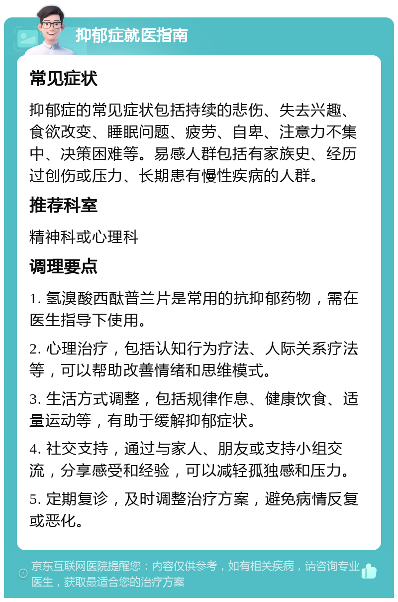 抑郁症就医指南 常见症状 抑郁症的常见症状包括持续的悲伤、失去兴趣、食欲改变、睡眠问题、疲劳、自卑、注意力不集中、决策困难等。易感人群包括有家族史、经历过创伤或压力、长期患有慢性疾病的人群。 推荐科室 精神科或心理科 调理要点 1. 氢溴酸西酞普兰片是常用的抗抑郁药物，需在医生指导下使用。 2. 心理治疗，包括认知行为疗法、人际关系疗法等，可以帮助改善情绪和思维模式。 3. 生活方式调整，包括规律作息、健康饮食、适量运动等，有助于缓解抑郁症状。 4. 社交支持，通过与家人、朋友或支持小组交流，分享感受和经验，可以减轻孤独感和压力。 5. 定期复诊，及时调整治疗方案，避免病情反复或恶化。