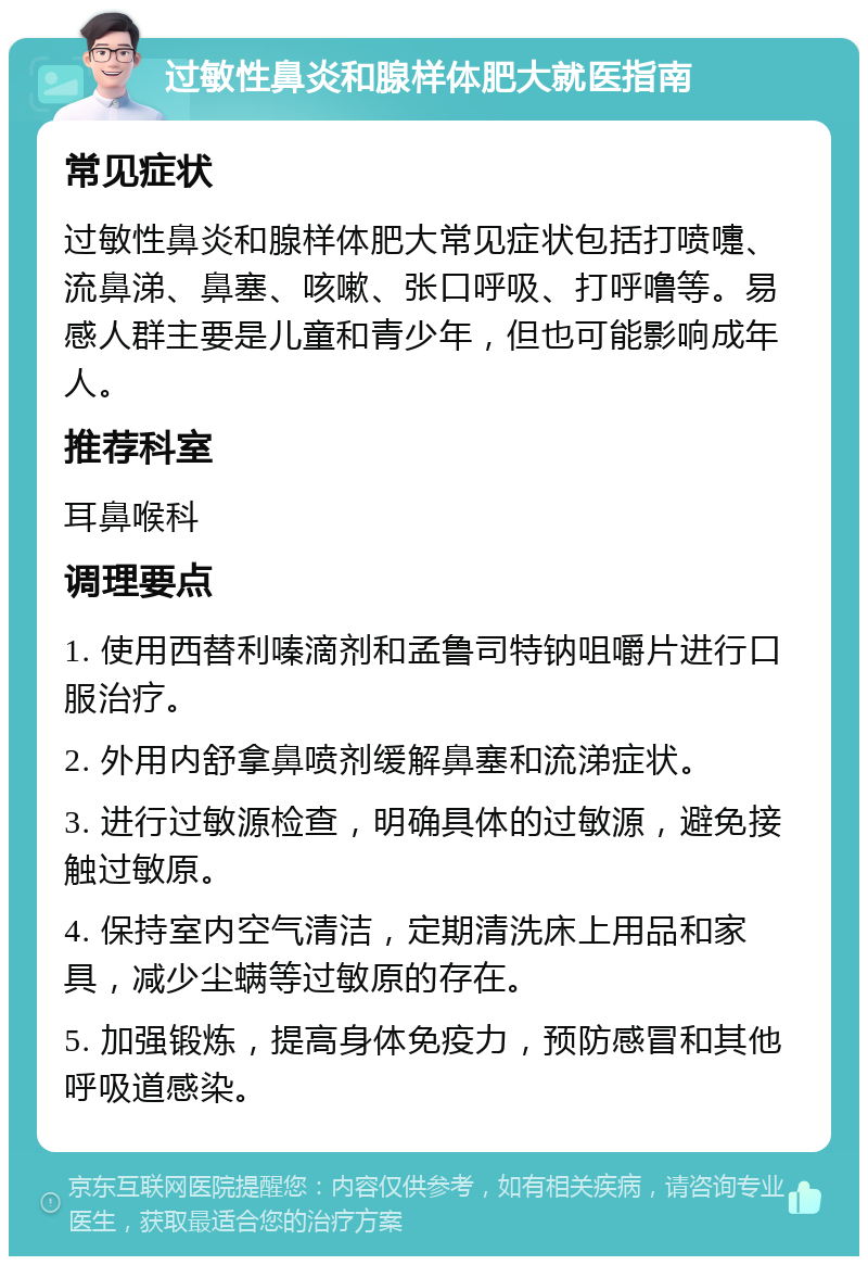 过敏性鼻炎和腺样体肥大就医指南 常见症状 过敏性鼻炎和腺样体肥大常见症状包括打喷嚏、流鼻涕、鼻塞、咳嗽、张口呼吸、打呼噜等。易感人群主要是儿童和青少年，但也可能影响成年人。 推荐科室 耳鼻喉科 调理要点 1. 使用西替利嗪滴剂和孟鲁司特钠咀嚼片进行口服治疗。 2. 外用内舒拿鼻喷剂缓解鼻塞和流涕症状。 3. 进行过敏源检查，明确具体的过敏源，避免接触过敏原。 4. 保持室内空气清洁，定期清洗床上用品和家具，减少尘螨等过敏原的存在。 5. 加强锻炼，提高身体免疫力，预防感冒和其他呼吸道感染。