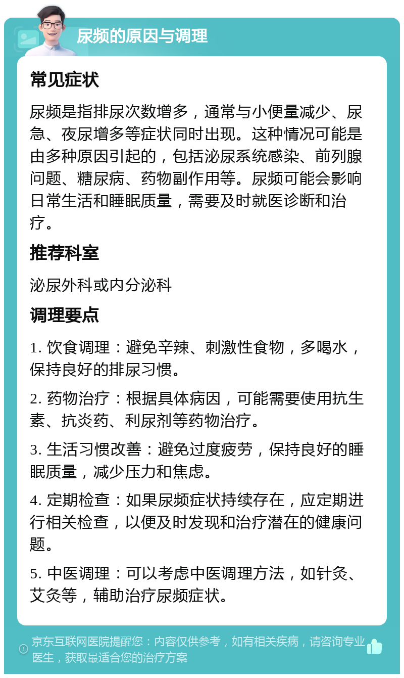 尿频的原因与调理 常见症状 尿频是指排尿次数增多，通常与小便量减少、尿急、夜尿增多等症状同时出现。这种情况可能是由多种原因引起的，包括泌尿系统感染、前列腺问题、糖尿病、药物副作用等。尿频可能会影响日常生活和睡眠质量，需要及时就医诊断和治疗。 推荐科室 泌尿外科或内分泌科 调理要点 1. 饮食调理：避免辛辣、刺激性食物，多喝水，保持良好的排尿习惯。 2. 药物治疗：根据具体病因，可能需要使用抗生素、抗炎药、利尿剂等药物治疗。 3. 生活习惯改善：避免过度疲劳，保持良好的睡眠质量，减少压力和焦虑。 4. 定期检查：如果尿频症状持续存在，应定期进行相关检查，以便及时发现和治疗潜在的健康问题。 5. 中医调理：可以考虑中医调理方法，如针灸、艾灸等，辅助治疗尿频症状。