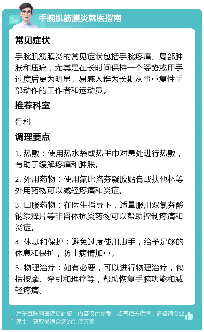 手腕肌筋膜炎就医指南 常见症状 手腕肌筋膜炎的常见症状包括手腕疼痛、局部肿胀和压痛，尤其是在长时间保持一个姿势或用手过度后更为明显。易感人群为长期从事重复性手部动作的工作者和运动员。 推荐科室 骨科 调理要点 1. 热敷：使用热水袋或热毛巾对患处进行热敷，有助于缓解疼痛和肿胀。 2. 外用药物：使用氟比洛芬凝胶贴膏或扶他林等外用药物可以减轻疼痛和炎症。 3. 口服药物：在医生指导下，适量服用双氯芬酸钠缓释片等非甾体抗炎药物可以帮助控制疼痛和炎症。 4. 休息和保护：避免过度使用患手，给予足够的休息和保护，防止病情加重。 5. 物理治疗：如有必要，可以进行物理治疗，包括按摩、牵引和理疗等，帮助恢复手腕功能和减轻疼痛。