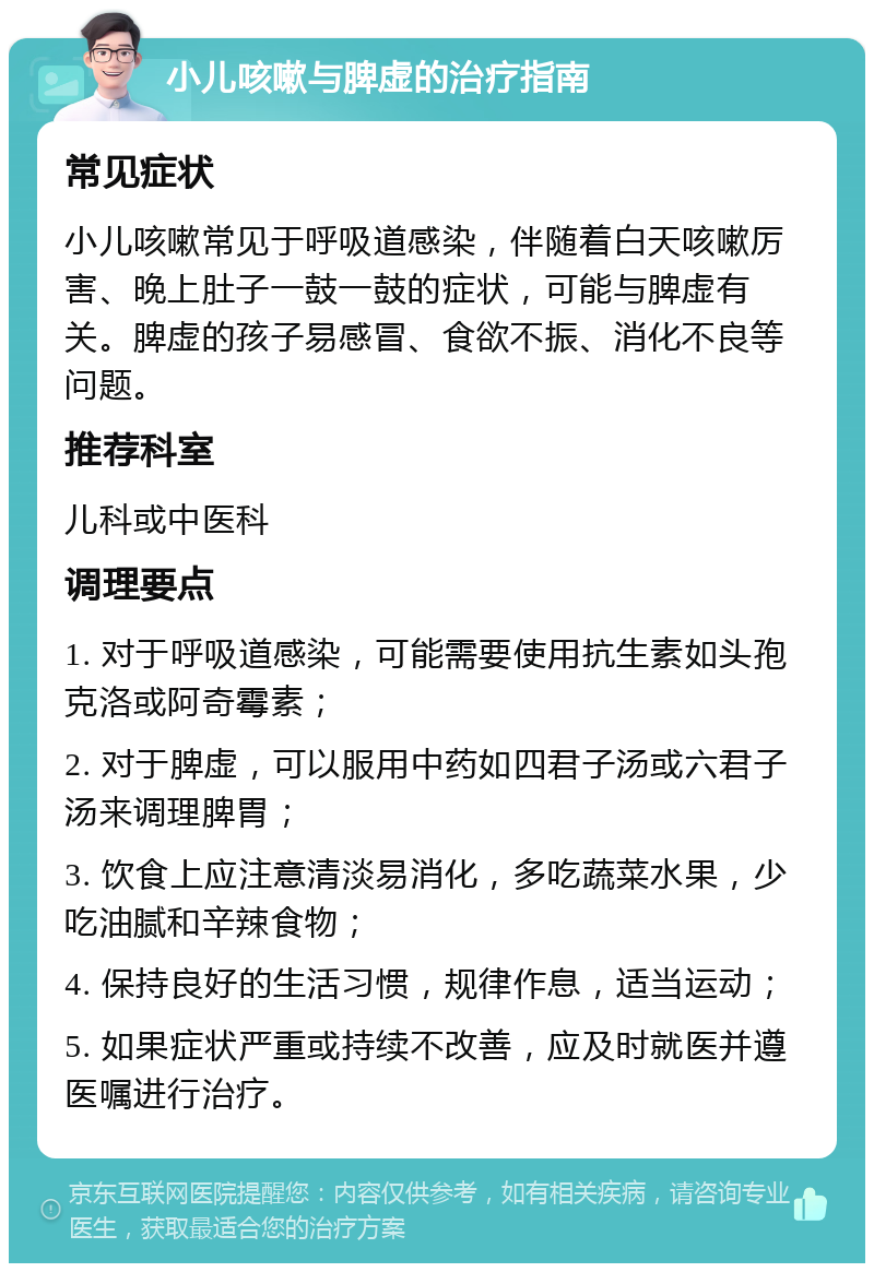 小儿咳嗽与脾虚的治疗指南 常见症状 小儿咳嗽常见于呼吸道感染，伴随着白天咳嗽厉害、晚上肚子一鼓一鼓的症状，可能与脾虚有关。脾虚的孩子易感冒、食欲不振、消化不良等问题。 推荐科室 儿科或中医科 调理要点 1. 对于呼吸道感染，可能需要使用抗生素如头孢克洛或阿奇霉素； 2. 对于脾虚，可以服用中药如四君子汤或六君子汤来调理脾胃； 3. 饮食上应注意清淡易消化，多吃蔬菜水果，少吃油腻和辛辣食物； 4. 保持良好的生活习惯，规律作息，适当运动； 5. 如果症状严重或持续不改善，应及时就医并遵医嘱进行治疗。