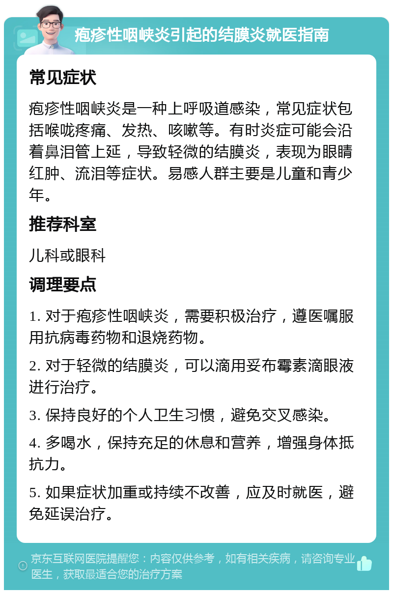 疱疹性咽峡炎引起的结膜炎就医指南 常见症状 疱疹性咽峡炎是一种上呼吸道感染，常见症状包括喉咙疼痛、发热、咳嗽等。有时炎症可能会沿着鼻泪管上延，导致轻微的结膜炎，表现为眼睛红肿、流泪等症状。易感人群主要是儿童和青少年。 推荐科室 儿科或眼科 调理要点 1. 对于疱疹性咽峡炎，需要积极治疗，遵医嘱服用抗病毒药物和退烧药物。 2. 对于轻微的结膜炎，可以滴用妥布霉素滴眼液进行治疗。 3. 保持良好的个人卫生习惯，避免交叉感染。 4. 多喝水，保持充足的休息和营养，增强身体抵抗力。 5. 如果症状加重或持续不改善，应及时就医，避免延误治疗。