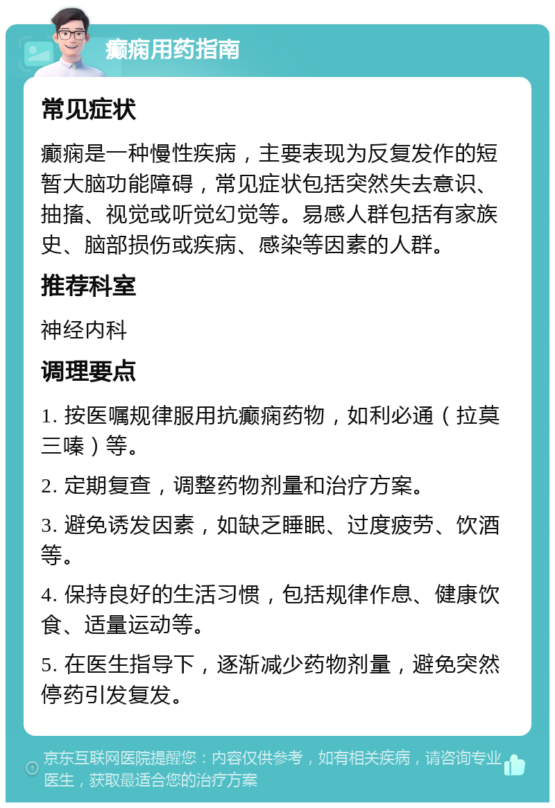 癫痫用药指南 常见症状 癫痫是一种慢性疾病，主要表现为反复发作的短暂大脑功能障碍，常见症状包括突然失去意识、抽搐、视觉或听觉幻觉等。易感人群包括有家族史、脑部损伤或疾病、感染等因素的人群。 推荐科室 神经内科 调理要点 1. 按医嘱规律服用抗癫痫药物，如利必通（拉莫三嗪）等。 2. 定期复查，调整药物剂量和治疗方案。 3. 避免诱发因素，如缺乏睡眠、过度疲劳、饮酒等。 4. 保持良好的生活习惯，包括规律作息、健康饮食、适量运动等。 5. 在医生指导下，逐渐减少药物剂量，避免突然停药引发复发。