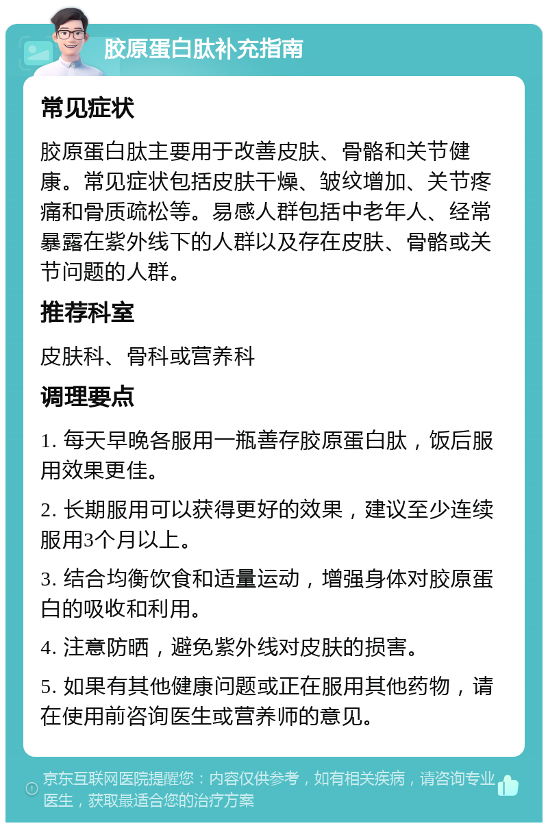 胶原蛋白肽补充指南 常见症状 胶原蛋白肽主要用于改善皮肤、骨骼和关节健康。常见症状包括皮肤干燥、皱纹增加、关节疼痛和骨质疏松等。易感人群包括中老年人、经常暴露在紫外线下的人群以及存在皮肤、骨骼或关节问题的人群。 推荐科室 皮肤科、骨科或营养科 调理要点 1. 每天早晚各服用一瓶善存胶原蛋白肽，饭后服用效果更佳。 2. 长期服用可以获得更好的效果，建议至少连续服用3个月以上。 3. 结合均衡饮食和适量运动，增强身体对胶原蛋白的吸收和利用。 4. 注意防晒，避免紫外线对皮肤的损害。 5. 如果有其他健康问题或正在服用其他药物，请在使用前咨询医生或营养师的意见。