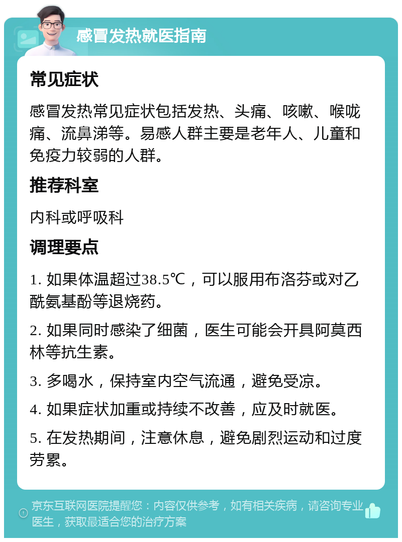 感冒发热就医指南 常见症状 感冒发热常见症状包括发热、头痛、咳嗽、喉咙痛、流鼻涕等。易感人群主要是老年人、儿童和免疫力较弱的人群。 推荐科室 内科或呼吸科 调理要点 1. 如果体温超过38.5℃，可以服用布洛芬或对乙酰氨基酚等退烧药。 2. 如果同时感染了细菌，医生可能会开具阿莫西林等抗生素。 3. 多喝水，保持室内空气流通，避免受凉。 4. 如果症状加重或持续不改善，应及时就医。 5. 在发热期间，注意休息，避免剧烈运动和过度劳累。