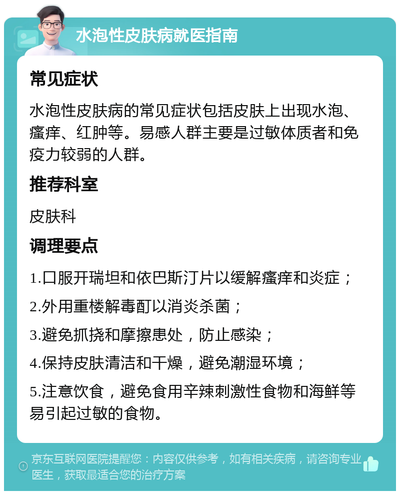 水泡性皮肤病就医指南 常见症状 水泡性皮肤病的常见症状包括皮肤上出现水泡、瘙痒、红肿等。易感人群主要是过敏体质者和免疫力较弱的人群。 推荐科室 皮肤科 调理要点 1.口服开瑞坦和依巴斯汀片以缓解瘙痒和炎症； 2.外用重楼解毒酊以消炎杀菌； 3.避免抓挠和摩擦患处，防止感染； 4.保持皮肤清洁和干燥，避免潮湿环境； 5.注意饮食，避免食用辛辣刺激性食物和海鲜等易引起过敏的食物。