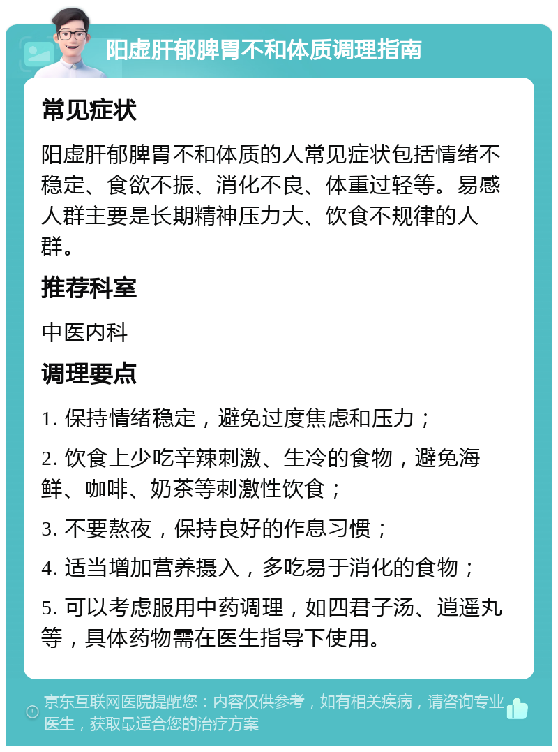 阳虚肝郁脾胃不和体质调理指南 常见症状 阳虚肝郁脾胃不和体质的人常见症状包括情绪不稳定、食欲不振、消化不良、体重过轻等。易感人群主要是长期精神压力大、饮食不规律的人群。 推荐科室 中医内科 调理要点 1. 保持情绪稳定，避免过度焦虑和压力； 2. 饮食上少吃辛辣刺激、生冷的食物，避免海鲜、咖啡、奶茶等刺激性饮食； 3. 不要熬夜，保持良好的作息习惯； 4. 适当增加营养摄入，多吃易于消化的食物； 5. 可以考虑服用中药调理，如四君子汤、逍遥丸等，具体药物需在医生指导下使用。