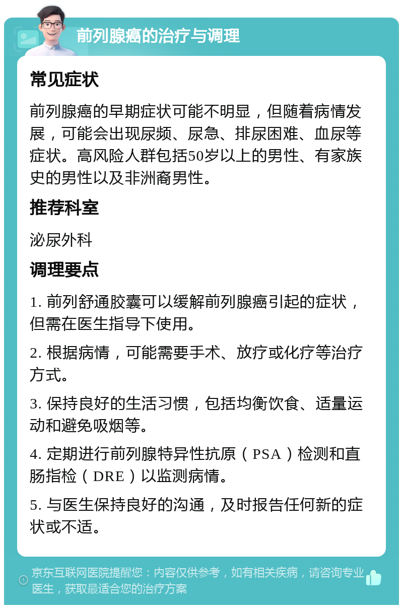 前列腺癌的治疗与调理 常见症状 前列腺癌的早期症状可能不明显，但随着病情发展，可能会出现尿频、尿急、排尿困难、血尿等症状。高风险人群包括50岁以上的男性、有家族史的男性以及非洲裔男性。 推荐科室 泌尿外科 调理要点 1. 前列舒通胶囊可以缓解前列腺癌引起的症状，但需在医生指导下使用。 2. 根据病情，可能需要手术、放疗或化疗等治疗方式。 3. 保持良好的生活习惯，包括均衡饮食、适量运动和避免吸烟等。 4. 定期进行前列腺特异性抗原（PSA）检测和直肠指检（DRE）以监测病情。 5. 与医生保持良好的沟通，及时报告任何新的症状或不适。