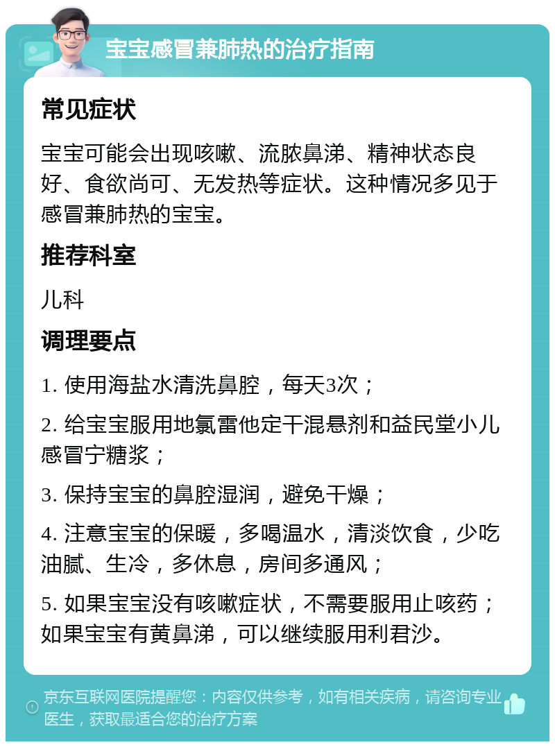 宝宝感冒兼肺热的治疗指南 常见症状 宝宝可能会出现咳嗽、流脓鼻涕、精神状态良好、食欲尚可、无发热等症状。这种情况多见于感冒兼肺热的宝宝。 推荐科室 儿科 调理要点 1. 使用海盐水清洗鼻腔，每天3次； 2. 给宝宝服用地氯雷他定干混悬剂和益民堂小儿感冒宁糖浆； 3. 保持宝宝的鼻腔湿润，避免干燥； 4. 注意宝宝的保暖，多喝温水，清淡饮食，少吃油腻、生冷，多休息，房间多通风； 5. 如果宝宝没有咳嗽症状，不需要服用止咳药；如果宝宝有黄鼻涕，可以继续服用利君沙。