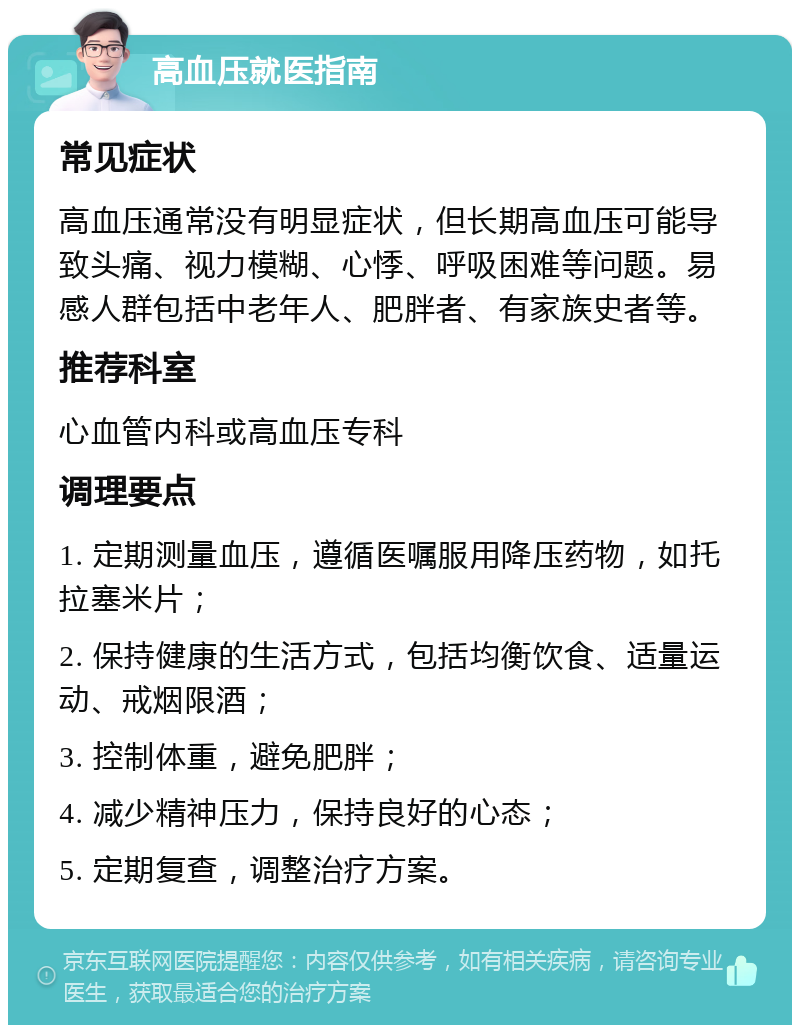 高血压就医指南 常见症状 高血压通常没有明显症状，但长期高血压可能导致头痛、视力模糊、心悸、呼吸困难等问题。易感人群包括中老年人、肥胖者、有家族史者等。 推荐科室 心血管内科或高血压专科 调理要点 1. 定期测量血压，遵循医嘱服用降压药物，如托拉塞米片； 2. 保持健康的生活方式，包括均衡饮食、适量运动、戒烟限酒； 3. 控制体重，避免肥胖； 4. 减少精神压力，保持良好的心态； 5. 定期复查，调整治疗方案。