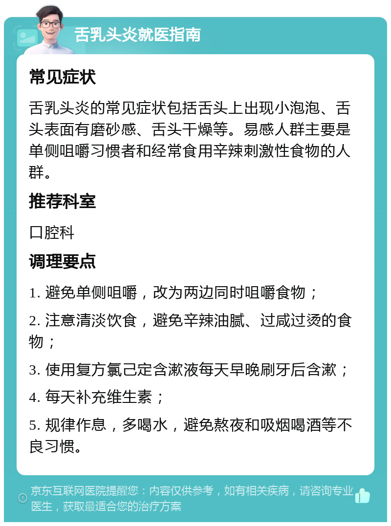 舌乳头炎就医指南 常见症状 舌乳头炎的常见症状包括舌头上出现小泡泡、舌头表面有磨砂感、舌头干燥等。易感人群主要是单侧咀嚼习惯者和经常食用辛辣刺激性食物的人群。 推荐科室 口腔科 调理要点 1. 避免单侧咀嚼，改为两边同时咀嚼食物； 2. 注意清淡饮食，避免辛辣油腻、过咸过烫的食物； 3. 使用复方氯己定含漱液每天早晚刷牙后含漱； 4. 每天补充维生素； 5. 规律作息，多喝水，避免熬夜和吸烟喝酒等不良习惯。