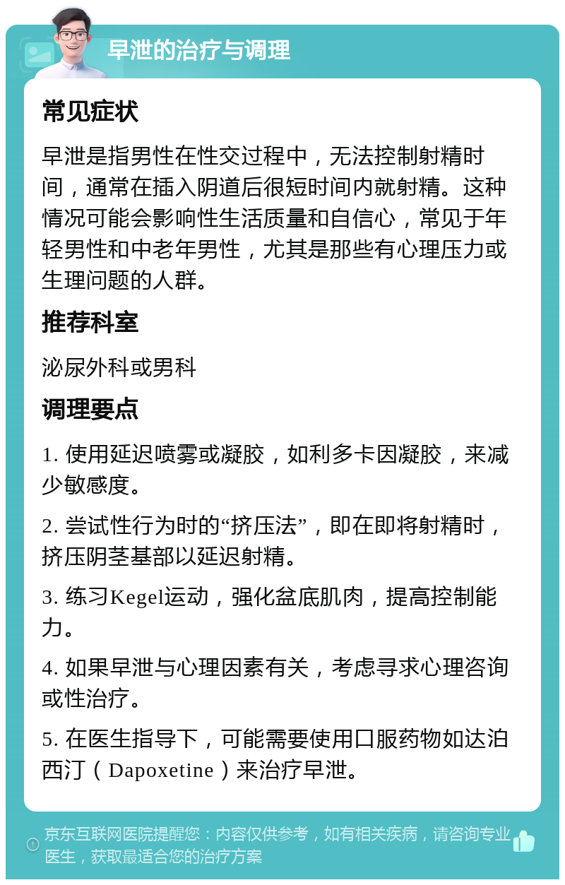 早泄的治疗与调理 常见症状 早泄是指男性在性交过程中，无法控制射精时间，通常在插入阴道后很短时间内就射精。这种情况可能会影响性生活质量和自信心，常见于年轻男性和中老年男性，尤其是那些有心理压力或生理问题的人群。 推荐科室 泌尿外科或男科 调理要点 1. 使用延迟喷雾或凝胶，如利多卡因凝胶，来减少敏感度。 2. 尝试性行为时的“挤压法”，即在即将射精时，挤压阴茎基部以延迟射精。 3. 练习Kegel运动，强化盆底肌肉，提高控制能力。 4. 如果早泄与心理因素有关，考虑寻求心理咨询或性治疗。 5. 在医生指导下，可能需要使用口服药物如达泊西汀（Dapoxetine）来治疗早泄。