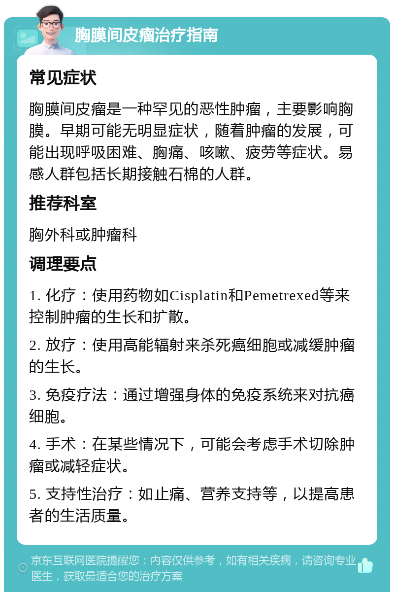 胸膜间皮瘤治疗指南 常见症状 胸膜间皮瘤是一种罕见的恶性肿瘤，主要影响胸膜。早期可能无明显症状，随着肿瘤的发展，可能出现呼吸困难、胸痛、咳嗽、疲劳等症状。易感人群包括长期接触石棉的人群。 推荐科室 胸外科或肿瘤科 调理要点 1. 化疗：使用药物如Cisplatin和Pemetrexed等来控制肿瘤的生长和扩散。 2. 放疗：使用高能辐射来杀死癌细胞或减缓肿瘤的生长。 3. 免疫疗法：通过增强身体的免疫系统来对抗癌细胞。 4. 手术：在某些情况下，可能会考虑手术切除肿瘤或减轻症状。 5. 支持性治疗：如止痛、营养支持等，以提高患者的生活质量。