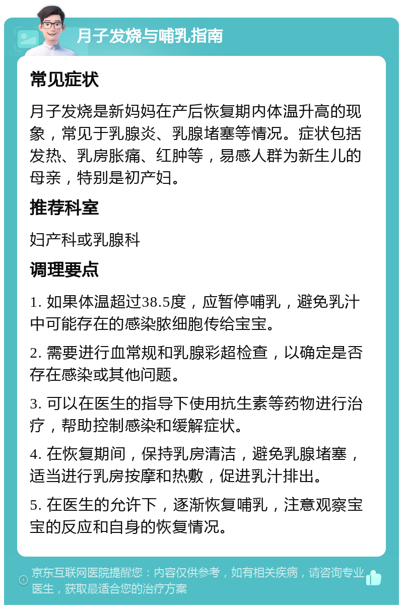 月子发烧与哺乳指南 常见症状 月子发烧是新妈妈在产后恢复期内体温升高的现象，常见于乳腺炎、乳腺堵塞等情况。症状包括发热、乳房胀痛、红肿等，易感人群为新生儿的母亲，特别是初产妇。 推荐科室 妇产科或乳腺科 调理要点 1. 如果体温超过38.5度，应暂停哺乳，避免乳汁中可能存在的感染脓细胞传给宝宝。 2. 需要进行血常规和乳腺彩超检查，以确定是否存在感染或其他问题。 3. 可以在医生的指导下使用抗生素等药物进行治疗，帮助控制感染和缓解症状。 4. 在恢复期间，保持乳房清洁，避免乳腺堵塞，适当进行乳房按摩和热敷，促进乳汁排出。 5. 在医生的允许下，逐渐恢复哺乳，注意观察宝宝的反应和自身的恢复情况。