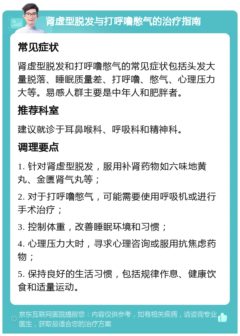 肾虚型脱发与打呼噜憋气的治疗指南 常见症状 肾虚型脱发和打呼噜憋气的常见症状包括头发大量脱落、睡眠质量差、打呼噜、憋气、心理压力大等。易感人群主要是中年人和肥胖者。 推荐科室 建议就诊于耳鼻喉科、呼吸科和精神科。 调理要点 1. 针对肾虚型脱发，服用补肾药物如六味地黄丸、金匮肾气丸等； 2. 对于打呼噜憋气，可能需要使用呼吸机或进行手术治疗； 3. 控制体重，改善睡眠环境和习惯； 4. 心理压力大时，寻求心理咨询或服用抗焦虑药物； 5. 保持良好的生活习惯，包括规律作息、健康饮食和适量运动。