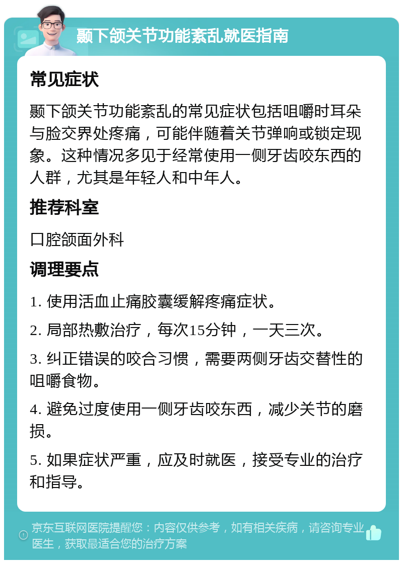 颞下颌关节功能紊乱就医指南 常见症状 颞下颌关节功能紊乱的常见症状包括咀嚼时耳朵与脸交界处疼痛，可能伴随着关节弹响或锁定现象。这种情况多见于经常使用一侧牙齿咬东西的人群，尤其是年轻人和中年人。 推荐科室 口腔颌面外科 调理要点 1. 使用活血止痛胶囊缓解疼痛症状。 2. 局部热敷治疗，每次15分钟，一天三次。 3. 纠正错误的咬合习惯，需要两侧牙齿交替性的咀嚼食物。 4. 避免过度使用一侧牙齿咬东西，减少关节的磨损。 5. 如果症状严重，应及时就医，接受专业的治疗和指导。