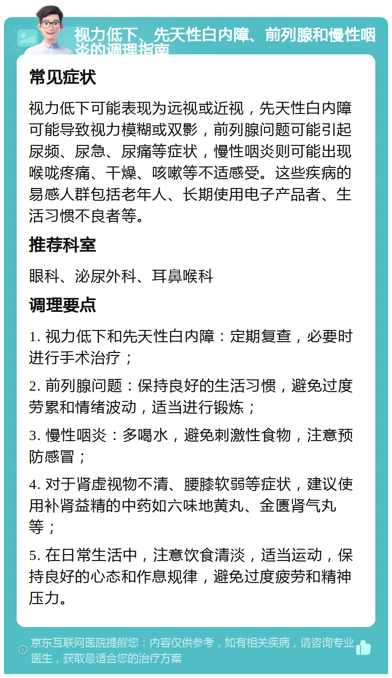 视力低下、先天性白内障、前列腺和慢性咽炎的调理指南 常见症状 视力低下可能表现为远视或近视，先天性白内障可能导致视力模糊或双影，前列腺问题可能引起尿频、尿急、尿痛等症状，慢性咽炎则可能出现喉咙疼痛、干燥、咳嗽等不适感受。这些疾病的易感人群包括老年人、长期使用电子产品者、生活习惯不良者等。 推荐科室 眼科、泌尿外科、耳鼻喉科 调理要点 1. 视力低下和先天性白内障：定期复查，必要时进行手术治疗； 2. 前列腺问题：保持良好的生活习惯，避免过度劳累和情绪波动，适当进行锻炼； 3. 慢性咽炎：多喝水，避免刺激性食物，注意预防感冒； 4. 对于肾虚视物不清、腰膝软弱等症状，建议使用补肾益精的中药如六味地黄丸、金匮肾气丸等； 5. 在日常生活中，注意饮食清淡，适当运动，保持良好的心态和作息规律，避免过度疲劳和精神压力。