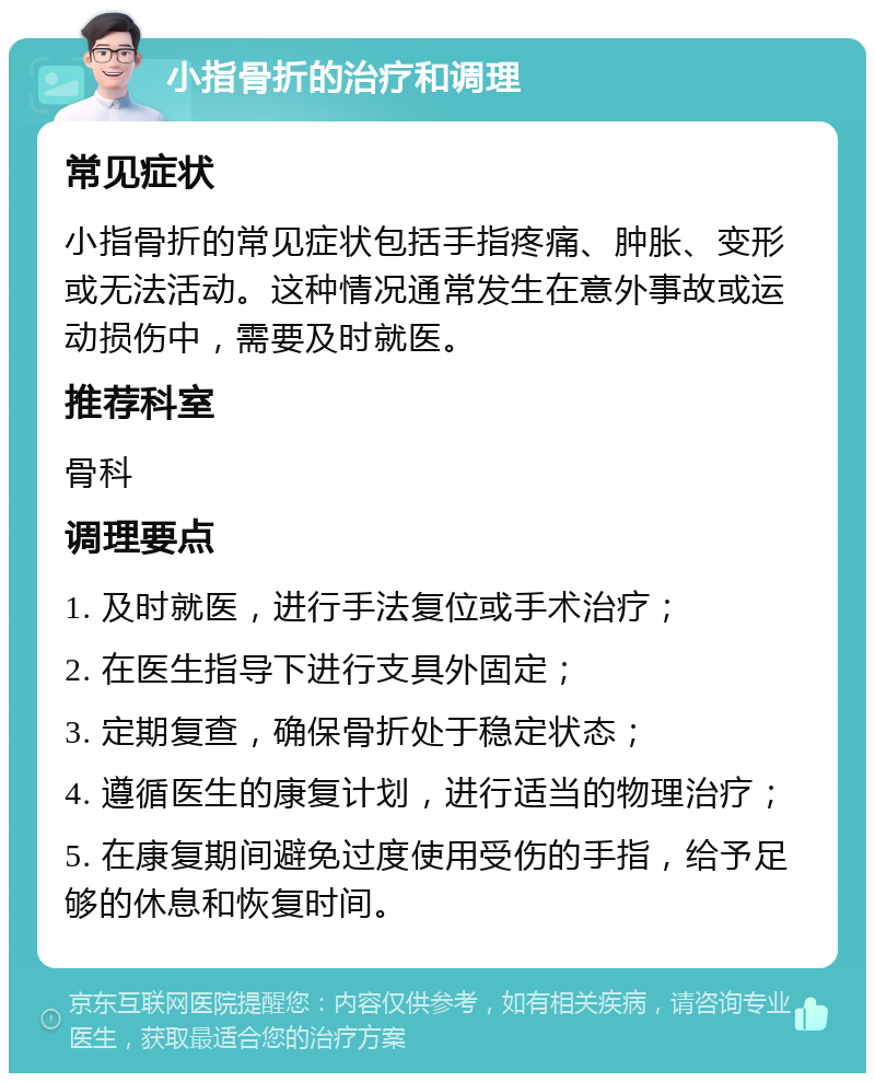 小指骨折的治疗和调理 常见症状 小指骨折的常见症状包括手指疼痛、肿胀、变形或无法活动。这种情况通常发生在意外事故或运动损伤中，需要及时就医。 推荐科室 骨科 调理要点 1. 及时就医，进行手法复位或手术治疗； 2. 在医生指导下进行支具外固定； 3. 定期复查，确保骨折处于稳定状态； 4. 遵循医生的康复计划，进行适当的物理治疗； 5. 在康复期间避免过度使用受伤的手指，给予足够的休息和恢复时间。