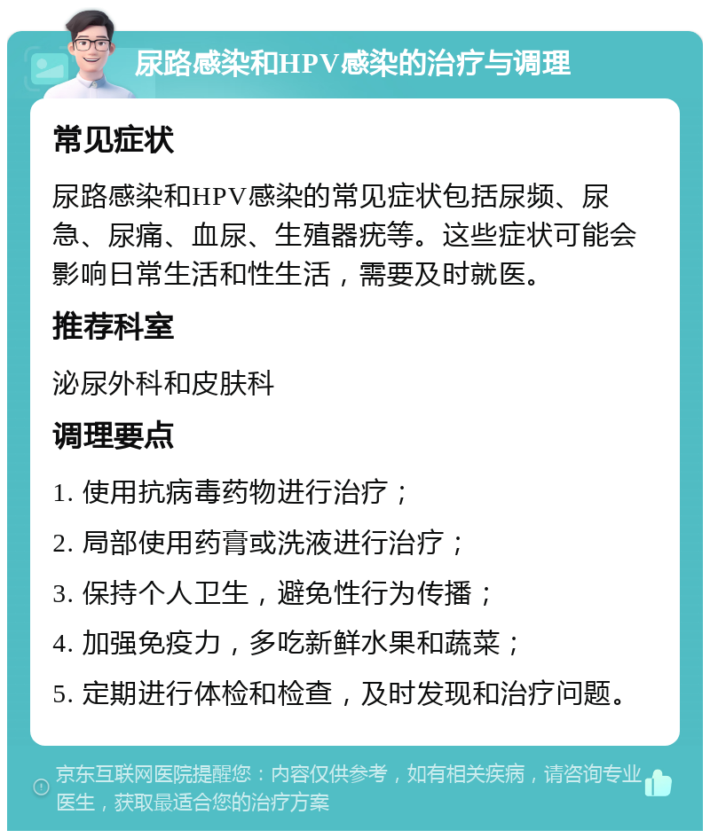 尿路感染和HPV感染的治疗与调理 常见症状 尿路感染和HPV感染的常见症状包括尿频、尿急、尿痛、血尿、生殖器疣等。这些症状可能会影响日常生活和性生活，需要及时就医。 推荐科室 泌尿外科和皮肤科 调理要点 1. 使用抗病毒药物进行治疗； 2. 局部使用药膏或洗液进行治疗； 3. 保持个人卫生，避免性行为传播； 4. 加强免疫力，多吃新鲜水果和蔬菜； 5. 定期进行体检和检查，及时发现和治疗问题。