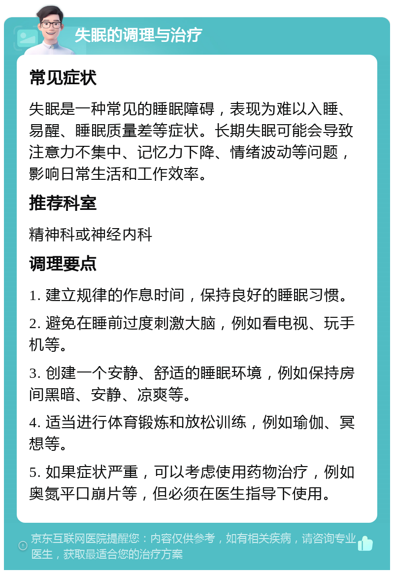 失眠的调理与治疗 常见症状 失眠是一种常见的睡眠障碍，表现为难以入睡、易醒、睡眠质量差等症状。长期失眠可能会导致注意力不集中、记忆力下降、情绪波动等问题，影响日常生活和工作效率。 推荐科室 精神科或神经内科 调理要点 1. 建立规律的作息时间，保持良好的睡眠习惯。 2. 避免在睡前过度刺激大脑，例如看电视、玩手机等。 3. 创建一个安静、舒适的睡眠环境，例如保持房间黑暗、安静、凉爽等。 4. 适当进行体育锻炼和放松训练，例如瑜伽、冥想等。 5. 如果症状严重，可以考虑使用药物治疗，例如奥氮平口崩片等，但必须在医生指导下使用。