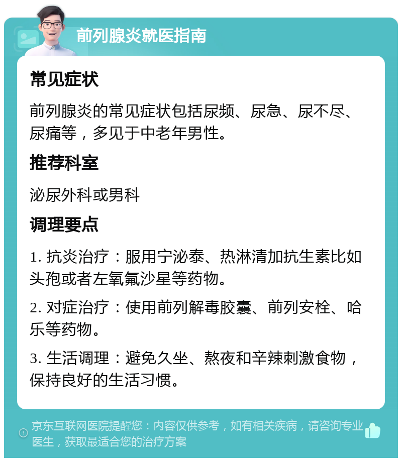 前列腺炎就医指南 常见症状 前列腺炎的常见症状包括尿频、尿急、尿不尽、尿痛等，多见于中老年男性。 推荐科室 泌尿外科或男科 调理要点 1. 抗炎治疗：服用宁泌泰、热淋清加抗生素比如头孢或者左氧氟沙星等药物。 2. 对症治疗：使用前列解毒胶囊、前列安栓、哈乐等药物。 3. 生活调理：避免久坐、熬夜和辛辣刺激食物，保持良好的生活习惯。