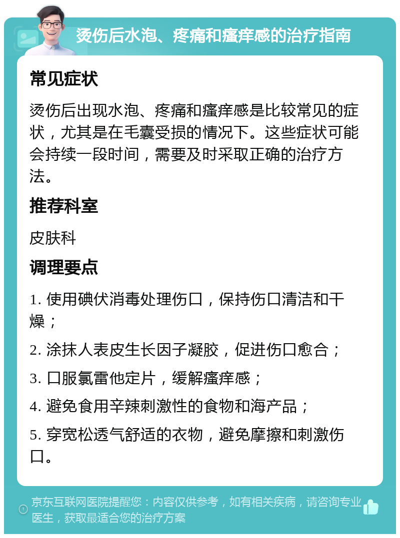 烫伤后水泡、疼痛和瘙痒感的治疗指南 常见症状 烫伤后出现水泡、疼痛和瘙痒感是比较常见的症状，尤其是在毛囊受损的情况下。这些症状可能会持续一段时间，需要及时采取正确的治疗方法。 推荐科室 皮肤科 调理要点 1. 使用碘伏消毒处理伤口，保持伤口清洁和干燥； 2. 涂抹人表皮生长因子凝胶，促进伤口愈合； 3. 口服氯雷他定片，缓解瘙痒感； 4. 避免食用辛辣刺激性的食物和海产品； 5. 穿宽松透气舒适的衣物，避免摩擦和刺激伤口。