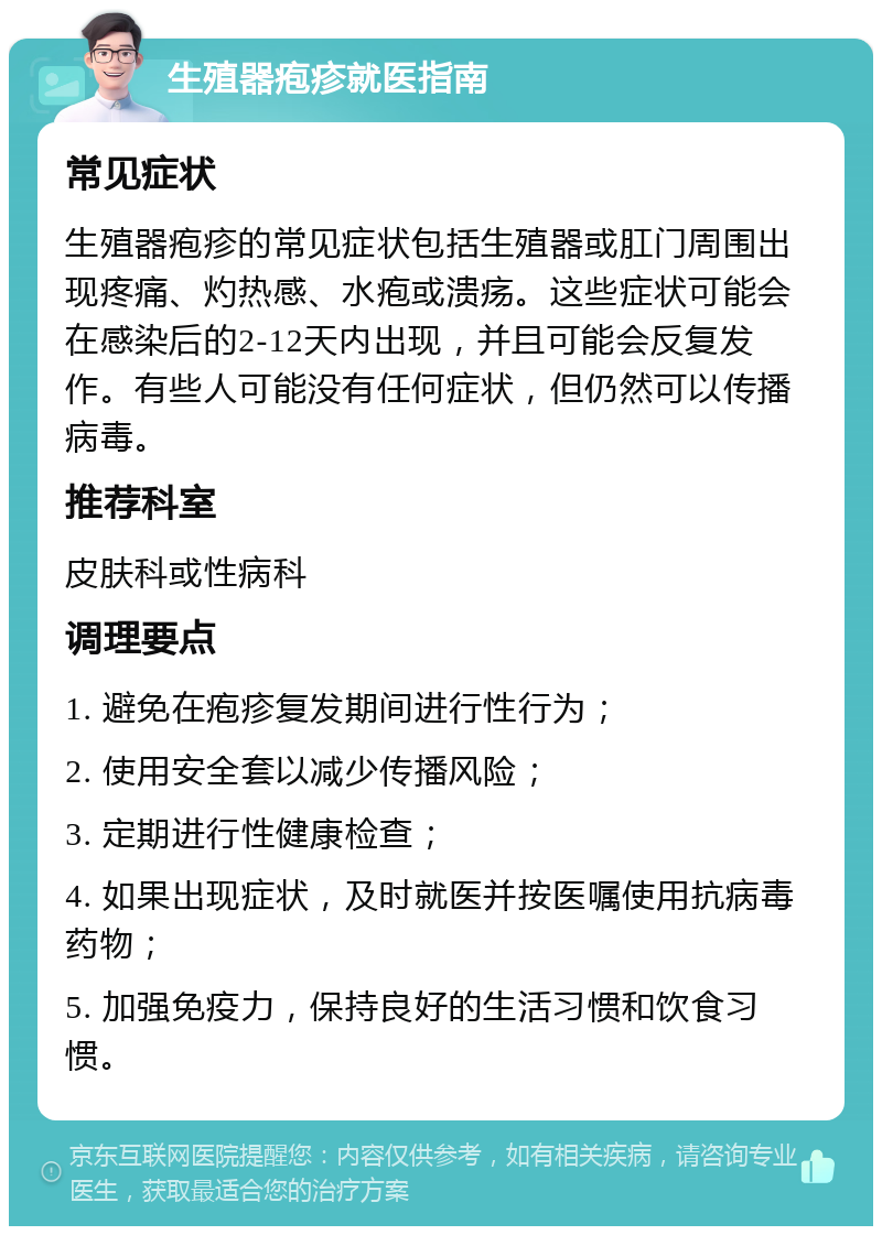 生殖器疱疹就医指南 常见症状 生殖器疱疹的常见症状包括生殖器或肛门周围出现疼痛、灼热感、水疱或溃疡。这些症状可能会在感染后的2-12天内出现，并且可能会反复发作。有些人可能没有任何症状，但仍然可以传播病毒。 推荐科室 皮肤科或性病科 调理要点 1. 避免在疱疹复发期间进行性行为； 2. 使用安全套以减少传播风险； 3. 定期进行性健康检查； 4. 如果出现症状，及时就医并按医嘱使用抗病毒药物； 5. 加强免疫力，保持良好的生活习惯和饮食习惯。