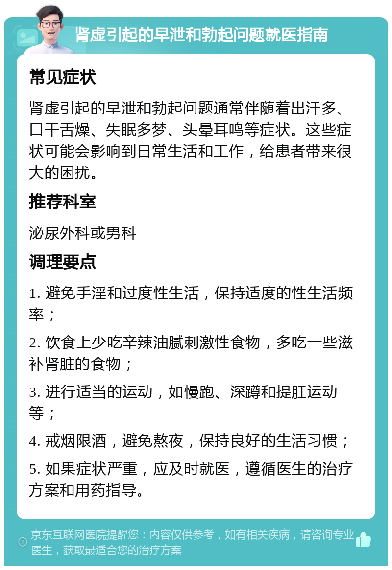 肾虚引起的早泄和勃起问题就医指南 常见症状 肾虚引起的早泄和勃起问题通常伴随着出汗多、口干舌燥、失眠多梦、头晕耳鸣等症状。这些症状可能会影响到日常生活和工作，给患者带来很大的困扰。 推荐科室 泌尿外科或男科 调理要点 1. 避免手淫和过度性生活，保持适度的性生活频率； 2. 饮食上少吃辛辣油腻刺激性食物，多吃一些滋补肾脏的食物； 3. 进行适当的运动，如慢跑、深蹲和提肛运动等； 4. 戒烟限酒，避免熬夜，保持良好的生活习惯； 5. 如果症状严重，应及时就医，遵循医生的治疗方案和用药指导。