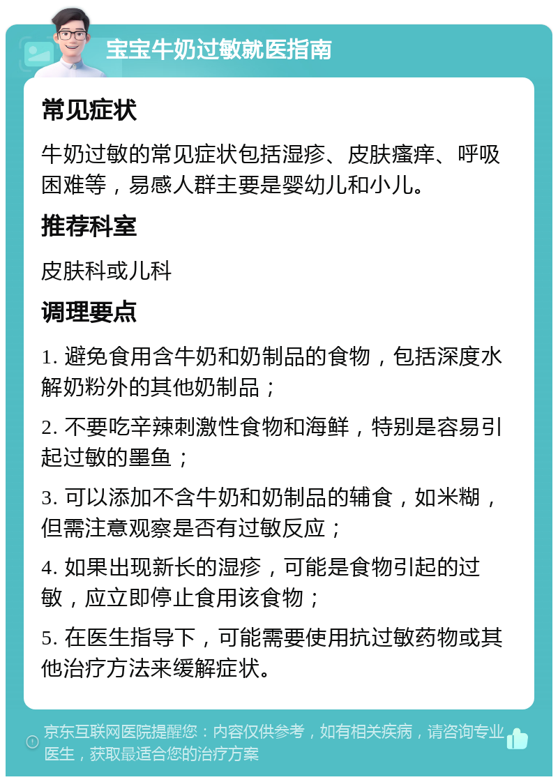 宝宝牛奶过敏就医指南 常见症状 牛奶过敏的常见症状包括湿疹、皮肤瘙痒、呼吸困难等，易感人群主要是婴幼儿和小儿。 推荐科室 皮肤科或儿科 调理要点 1. 避免食用含牛奶和奶制品的食物，包括深度水解奶粉外的其他奶制品； 2. 不要吃辛辣刺激性食物和海鲜，特别是容易引起过敏的墨鱼； 3. 可以添加不含牛奶和奶制品的辅食，如米糊，但需注意观察是否有过敏反应； 4. 如果出现新长的湿疹，可能是食物引起的过敏，应立即停止食用该食物； 5. 在医生指导下，可能需要使用抗过敏药物或其他治疗方法来缓解症状。