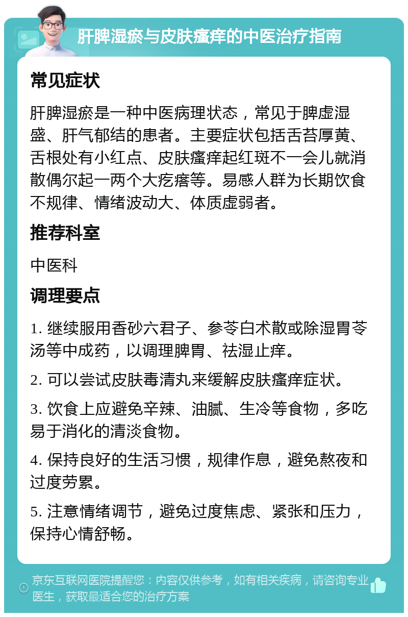 肝脾湿瘀与皮肤瘙痒的中医治疗指南 常见症状 肝脾湿瘀是一种中医病理状态，常见于脾虚湿盛、肝气郁结的患者。主要症状包括舌苔厚黄、舌根处有小红点、皮肤瘙痒起红斑不一会儿就消散偶尔起一两个大疙瘩等。易感人群为长期饮食不规律、情绪波动大、体质虚弱者。 推荐科室 中医科 调理要点 1. 继续服用香砂六君子、参苓白术散或除湿胃苓汤等中成药，以调理脾胃、祛湿止痒。 2. 可以尝试皮肤毒清丸来缓解皮肤瘙痒症状。 3. 饮食上应避免辛辣、油腻、生冷等食物，多吃易于消化的清淡食物。 4. 保持良好的生活习惯，规律作息，避免熬夜和过度劳累。 5. 注意情绪调节，避免过度焦虑、紧张和压力，保持心情舒畅。