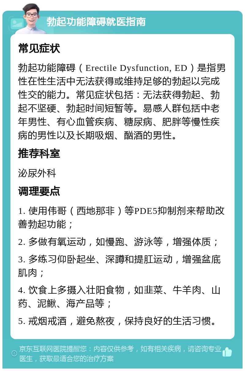 勃起功能障碍就医指南 常见症状 勃起功能障碍（Erectile Dysfunction, ED）是指男性在性生活中无法获得或维持足够的勃起以完成性交的能力。常见症状包括：无法获得勃起、勃起不坚硬、勃起时间短暂等。易感人群包括中老年男性、有心血管疾病、糖尿病、肥胖等慢性疾病的男性以及长期吸烟、酗酒的男性。 推荐科室 泌尿外科 调理要点 1. 使用伟哥（西地那非）等PDE5抑制剂来帮助改善勃起功能； 2. 多做有氧运动，如慢跑、游泳等，增强体质； 3. 多练习仰卧起坐、深蹲和提肛运动，增强盆底肌肉； 4. 饮食上多摄入壮阳食物，如韭菜、牛羊肉、山药、泥鳅、海产品等； 5. 戒烟戒酒，避免熬夜，保持良好的生活习惯。