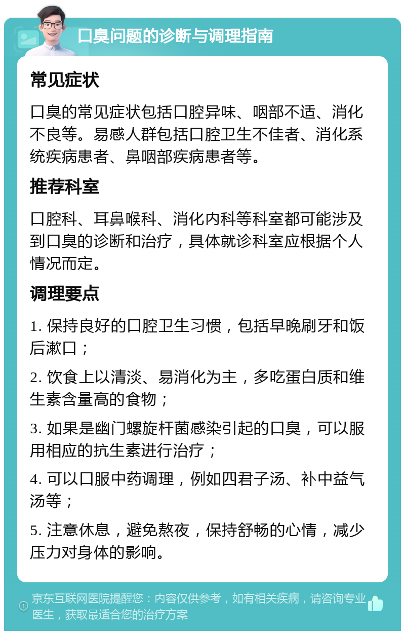 口臭问题的诊断与调理指南 常见症状 口臭的常见症状包括口腔异味、咽部不适、消化不良等。易感人群包括口腔卫生不佳者、消化系统疾病患者、鼻咽部疾病患者等。 推荐科室 口腔科、耳鼻喉科、消化内科等科室都可能涉及到口臭的诊断和治疗，具体就诊科室应根据个人情况而定。 调理要点 1. 保持良好的口腔卫生习惯，包括早晚刷牙和饭后漱口； 2. 饮食上以清淡、易消化为主，多吃蛋白质和维生素含量高的食物； 3. 如果是幽门螺旋杆菌感染引起的口臭，可以服用相应的抗生素进行治疗； 4. 可以口服中药调理，例如四君子汤、补中益气汤等； 5. 注意休息，避免熬夜，保持舒畅的心情，减少压力对身体的影响。