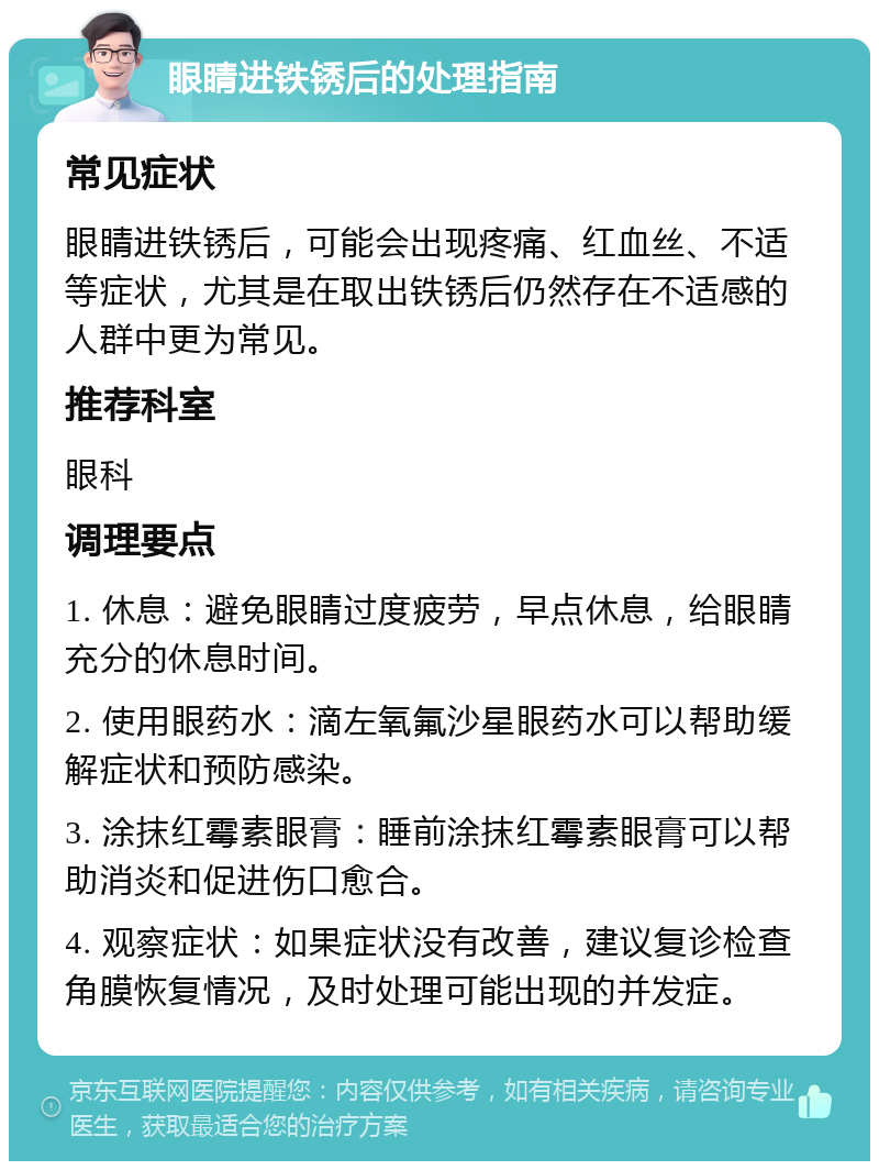 眼睛进铁锈后的处理指南 常见症状 眼睛进铁锈后，可能会出现疼痛、红血丝、不适等症状，尤其是在取出铁锈后仍然存在不适感的人群中更为常见。 推荐科室 眼科 调理要点 1. 休息：避免眼睛过度疲劳，早点休息，给眼睛充分的休息时间。 2. 使用眼药水：滴左氧氟沙星眼药水可以帮助缓解症状和预防感染。 3. 涂抹红霉素眼膏：睡前涂抹红霉素眼膏可以帮助消炎和促进伤口愈合。 4. 观察症状：如果症状没有改善，建议复诊检查角膜恢复情况，及时处理可能出现的并发症。