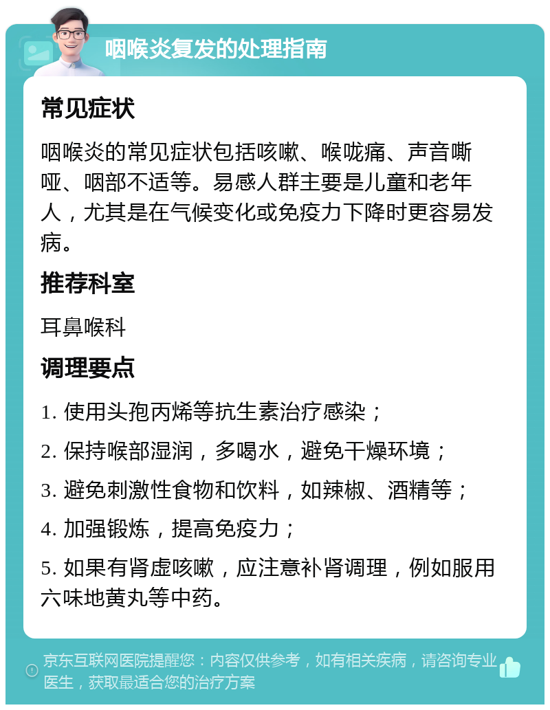 咽喉炎复发的处理指南 常见症状 咽喉炎的常见症状包括咳嗽、喉咙痛、声音嘶哑、咽部不适等。易感人群主要是儿童和老年人，尤其是在气候变化或免疫力下降时更容易发病。 推荐科室 耳鼻喉科 调理要点 1. 使用头孢丙烯等抗生素治疗感染； 2. 保持喉部湿润，多喝水，避免干燥环境； 3. 避免刺激性食物和饮料，如辣椒、酒精等； 4. 加强锻炼，提高免疫力； 5. 如果有肾虚咳嗽，应注意补肾调理，例如服用六味地黄丸等中药。