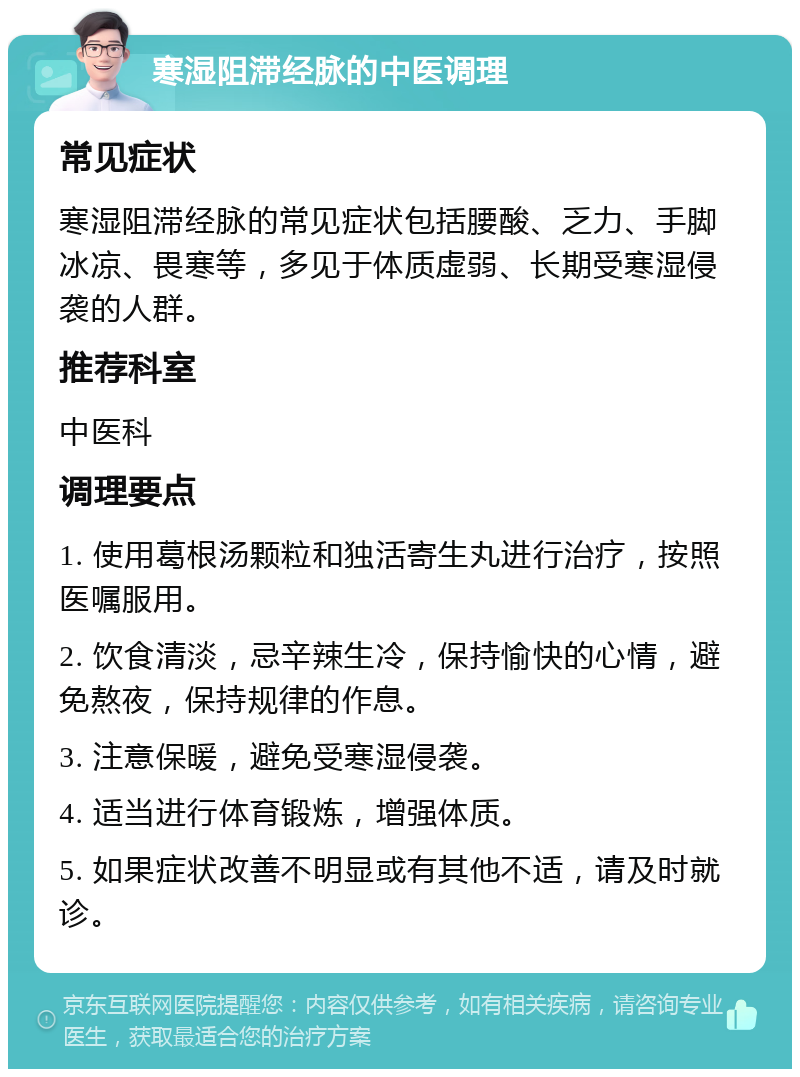 寒湿阻滞经脉的中医调理 常见症状 寒湿阻滞经脉的常见症状包括腰酸、乏力、手脚冰凉、畏寒等，多见于体质虚弱、长期受寒湿侵袭的人群。 推荐科室 中医科 调理要点 1. 使用葛根汤颗粒和独活寄生丸进行治疗，按照医嘱服用。 2. 饮食清淡，忌辛辣生冷，保持愉快的心情，避免熬夜，保持规律的作息。 3. 注意保暖，避免受寒湿侵袭。 4. 适当进行体育锻炼，增强体质。 5. 如果症状改善不明显或有其他不适，请及时就诊。