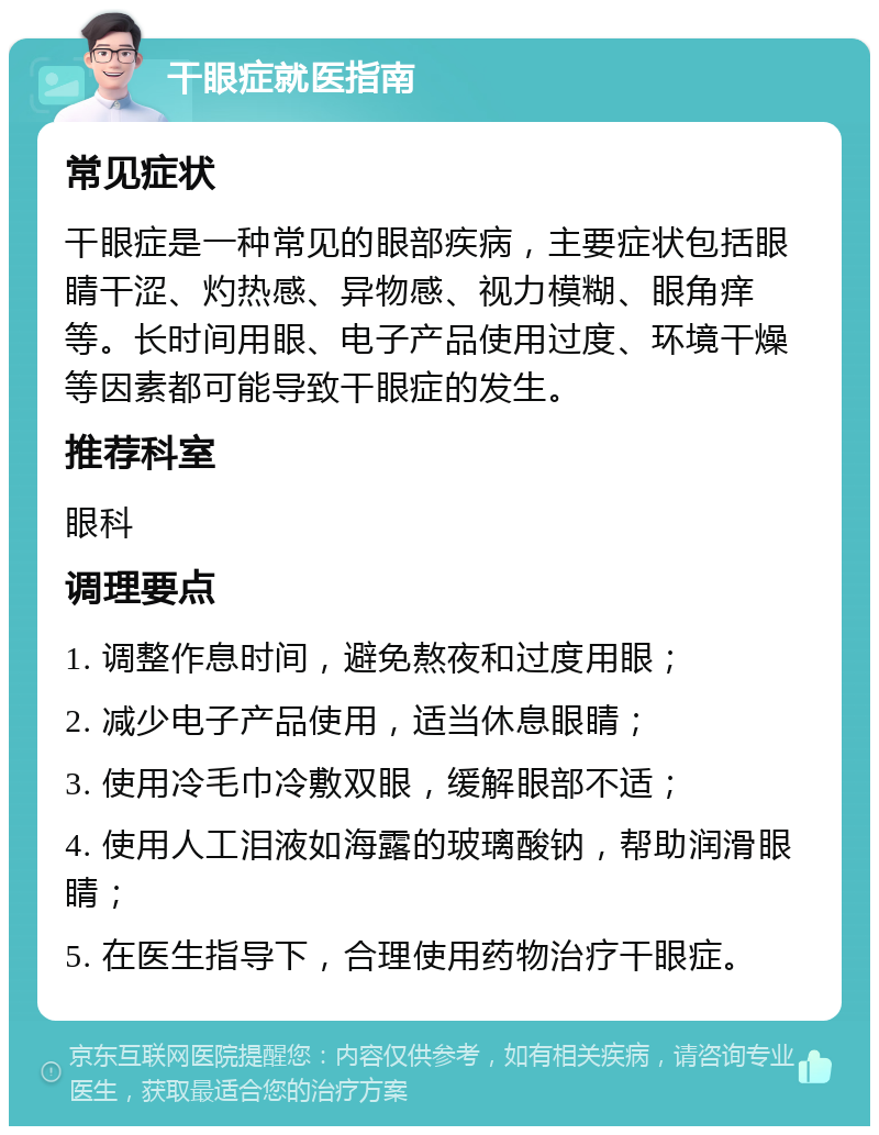 干眼症就医指南 常见症状 干眼症是一种常见的眼部疾病，主要症状包括眼睛干涩、灼热感、异物感、视力模糊、眼角痒等。长时间用眼、电子产品使用过度、环境干燥等因素都可能导致干眼症的发生。 推荐科室 眼科 调理要点 1. 调整作息时间，避免熬夜和过度用眼； 2. 减少电子产品使用，适当休息眼睛； 3. 使用冷毛巾冷敷双眼，缓解眼部不适； 4. 使用人工泪液如海露的玻璃酸钠，帮助润滑眼睛； 5. 在医生指导下，合理使用药物治疗干眼症。