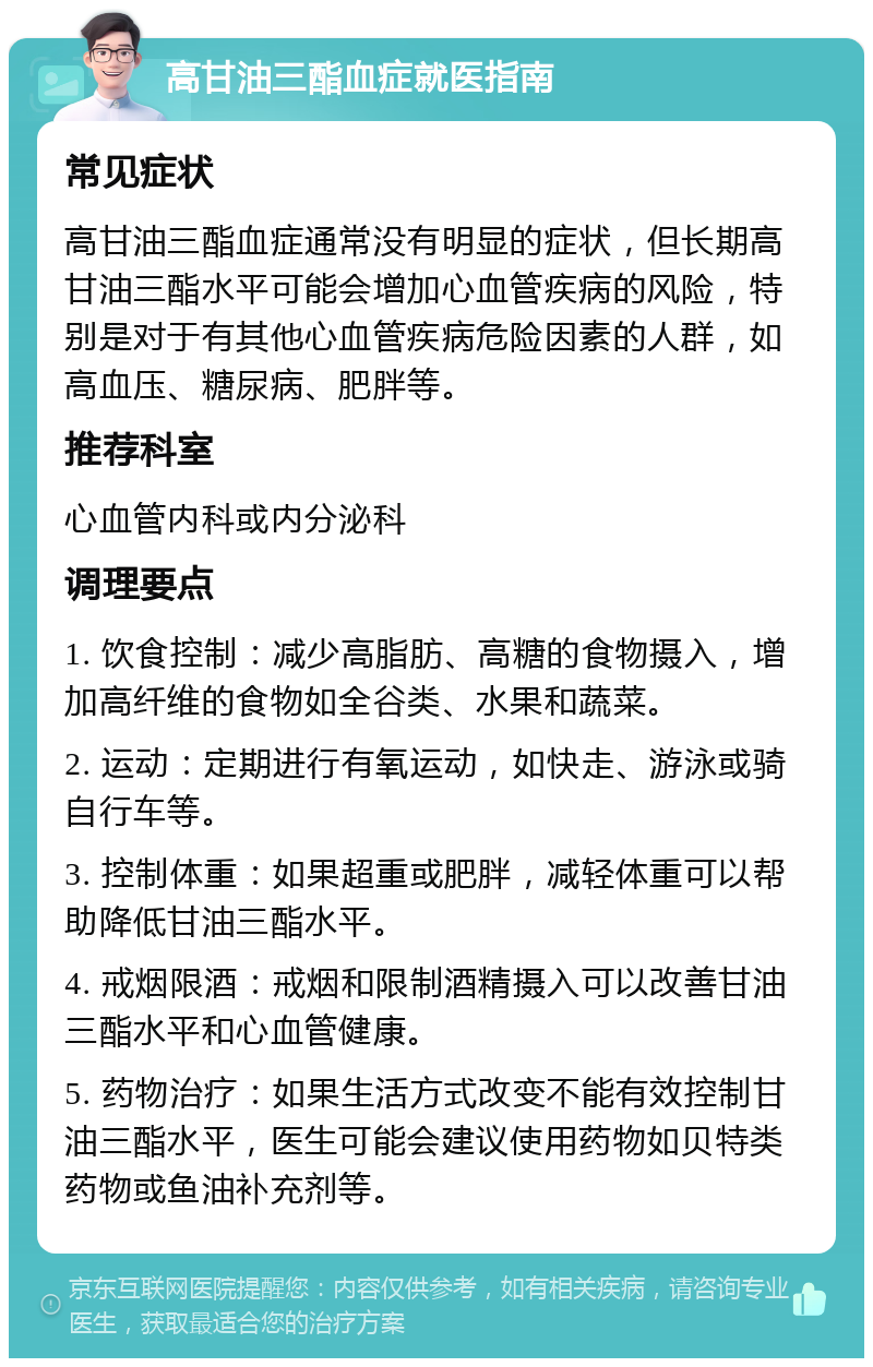 高甘油三酯血症就医指南 常见症状 高甘油三酯血症通常没有明显的症状，但长期高甘油三酯水平可能会增加心血管疾病的风险，特别是对于有其他心血管疾病危险因素的人群，如高血压、糖尿病、肥胖等。 推荐科室 心血管内科或内分泌科 调理要点 1. 饮食控制：减少高脂肪、高糖的食物摄入，增加高纤维的食物如全谷类、水果和蔬菜。 2. 运动：定期进行有氧运动，如快走、游泳或骑自行车等。 3. 控制体重：如果超重或肥胖，减轻体重可以帮助降低甘油三酯水平。 4. 戒烟限酒：戒烟和限制酒精摄入可以改善甘油三酯水平和心血管健康。 5. 药物治疗：如果生活方式改变不能有效控制甘油三酯水平，医生可能会建议使用药物如贝特类药物或鱼油补充剂等。