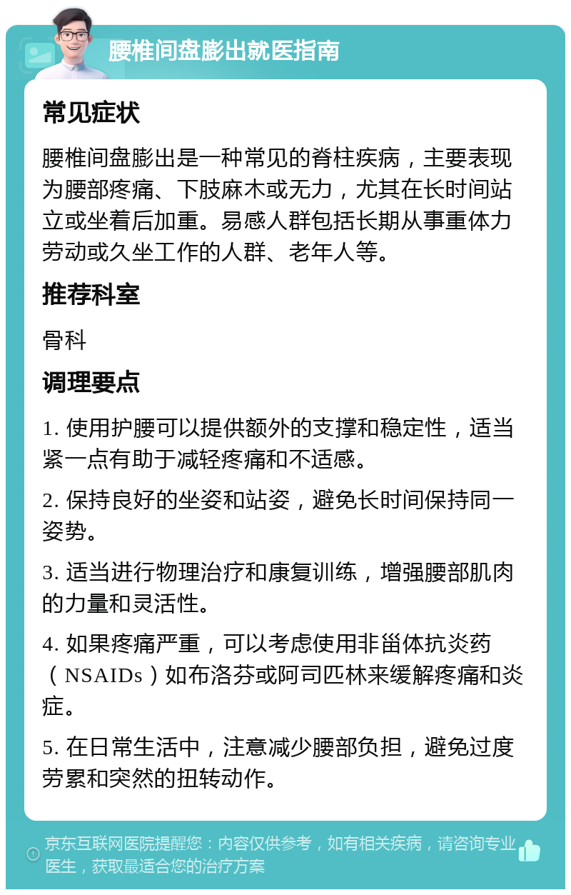 腰椎间盘膨出就医指南 常见症状 腰椎间盘膨出是一种常见的脊柱疾病，主要表现为腰部疼痛、下肢麻木或无力，尤其在长时间站立或坐着后加重。易感人群包括长期从事重体力劳动或久坐工作的人群、老年人等。 推荐科室 骨科 调理要点 1. 使用护腰可以提供额外的支撑和稳定性，适当紧一点有助于减轻疼痛和不适感。 2. 保持良好的坐姿和站姿，避免长时间保持同一姿势。 3. 适当进行物理治疗和康复训练，增强腰部肌肉的力量和灵活性。 4. 如果疼痛严重，可以考虑使用非甾体抗炎药（NSAIDs）如布洛芬或阿司匹林来缓解疼痛和炎症。 5. 在日常生活中，注意减少腰部负担，避免过度劳累和突然的扭转动作。