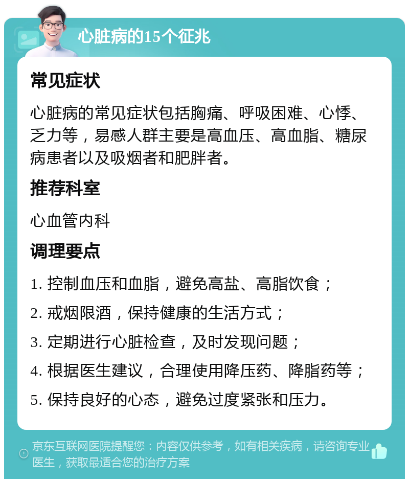 心脏病的15个征兆 常见症状 心脏病的常见症状包括胸痛、呼吸困难、心悸、乏力等，易感人群主要是高血压、高血脂、糖尿病患者以及吸烟者和肥胖者。 推荐科室 心血管内科 调理要点 1. 控制血压和血脂，避免高盐、高脂饮食； 2. 戒烟限酒，保持健康的生活方式； 3. 定期进行心脏检查，及时发现问题； 4. 根据医生建议，合理使用降压药、降脂药等； 5. 保持良好的心态，避免过度紧张和压力。