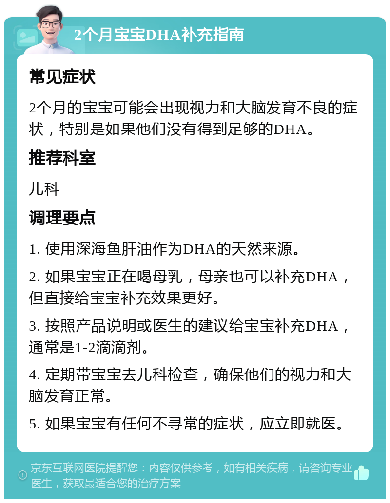 2个月宝宝DHA补充指南 常见症状 2个月的宝宝可能会出现视力和大脑发育不良的症状，特别是如果他们没有得到足够的DHA。 推荐科室 儿科 调理要点 1. 使用深海鱼肝油作为DHA的天然来源。 2. 如果宝宝正在喝母乳，母亲也可以补充DHA，但直接给宝宝补充效果更好。 3. 按照产品说明或医生的建议给宝宝补充DHA，通常是1-2滴滴剂。 4. 定期带宝宝去儿科检查，确保他们的视力和大脑发育正常。 5. 如果宝宝有任何不寻常的症状，应立即就医。