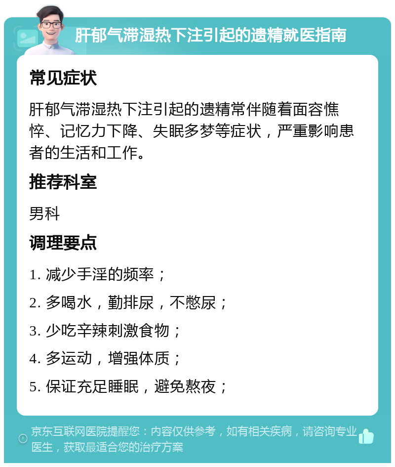 肝郁气滞湿热下注引起的遗精就医指南 常见症状 肝郁气滞湿热下注引起的遗精常伴随着面容憔悴、记忆力下降、失眠多梦等症状，严重影响患者的生活和工作。 推荐科室 男科 调理要点 1. 减少手淫的频率； 2. 多喝水，勤排尿，不憋尿； 3. 少吃辛辣刺激食物； 4. 多运动，增强体质； 5. 保证充足睡眠，避免熬夜；