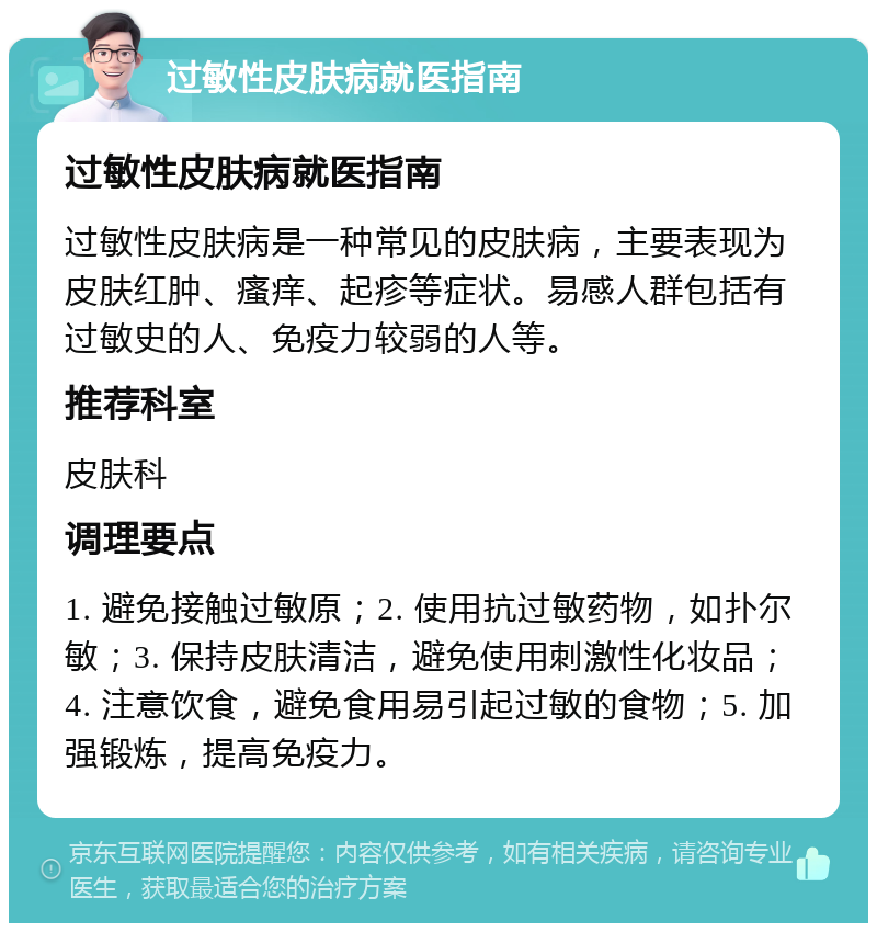 过敏性皮肤病就医指南 过敏性皮肤病就医指南 过敏性皮肤病是一种常见的皮肤病，主要表现为皮肤红肿、瘙痒、起疹等症状。易感人群包括有过敏史的人、免疫力较弱的人等。 推荐科室 皮肤科 调理要点 1. 避免接触过敏原；2. 使用抗过敏药物，如扑尔敏；3. 保持皮肤清洁，避免使用刺激性化妆品；4. 注意饮食，避免食用易引起过敏的食物；5. 加强锻炼，提高免疫力。