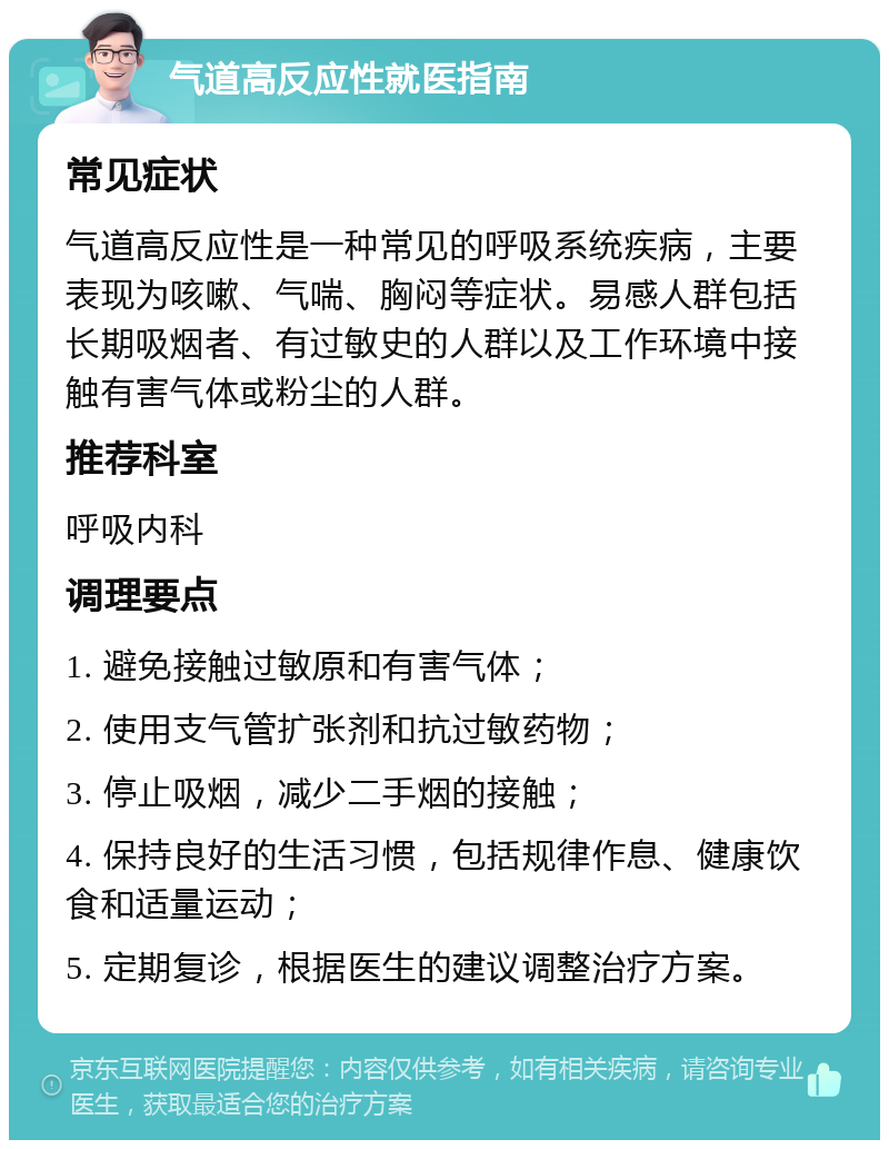 气道高反应性就医指南 常见症状 气道高反应性是一种常见的呼吸系统疾病，主要表现为咳嗽、气喘、胸闷等症状。易感人群包括长期吸烟者、有过敏史的人群以及工作环境中接触有害气体或粉尘的人群。 推荐科室 呼吸内科 调理要点 1. 避免接触过敏原和有害气体； 2. 使用支气管扩张剂和抗过敏药物； 3. 停止吸烟，减少二手烟的接触； 4. 保持良好的生活习惯，包括规律作息、健康饮食和适量运动； 5. 定期复诊，根据医生的建议调整治疗方案。