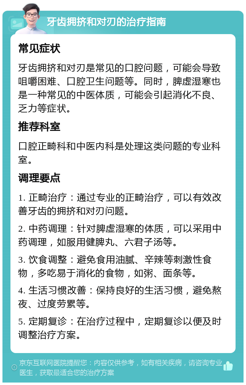 牙齿拥挤和对刃的治疗指南 常见症状 牙齿拥挤和对刃是常见的口腔问题，可能会导致咀嚼困难、口腔卫生问题等。同时，脾虚湿寒也是一种常见的中医体质，可能会引起消化不良、乏力等症状。 推荐科室 口腔正畸科和中医内科是处理这类问题的专业科室。 调理要点 1. 正畸治疗：通过专业的正畸治疗，可以有效改善牙齿的拥挤和对刃问题。 2. 中药调理：针对脾虚湿寒的体质，可以采用中药调理，如服用健脾丸、六君子汤等。 3. 饮食调整：避免食用油腻、辛辣等刺激性食物，多吃易于消化的食物，如粥、面条等。 4. 生活习惯改善：保持良好的生活习惯，避免熬夜、过度劳累等。 5. 定期复诊：在治疗过程中，定期复诊以便及时调整治疗方案。