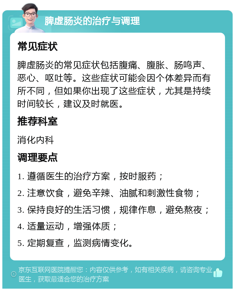 脾虚肠炎的治疗与调理 常见症状 脾虚肠炎的常见症状包括腹痛、腹胀、肠鸣声、恶心、呕吐等。这些症状可能会因个体差异而有所不同，但如果你出现了这些症状，尤其是持续时间较长，建议及时就医。 推荐科室 消化内科 调理要点 1. 遵循医生的治疗方案，按时服药； 2. 注意饮食，避免辛辣、油腻和刺激性食物； 3. 保持良好的生活习惯，规律作息，避免熬夜； 4. 适量运动，增强体质； 5. 定期复查，监测病情变化。